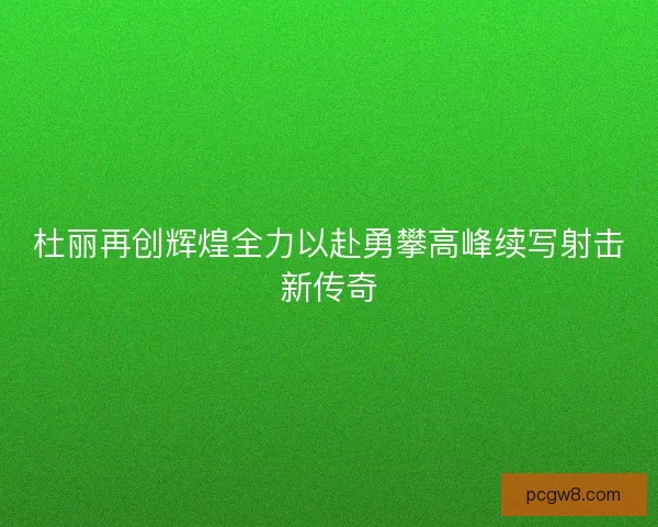 杜丽再创辉煌全力以赴勇攀高峰续写射击新传奇