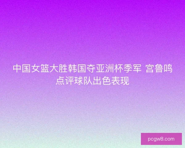 中国女篮大胜韩国夺亚洲杯季军 宫鲁鸣点评球队出色表现