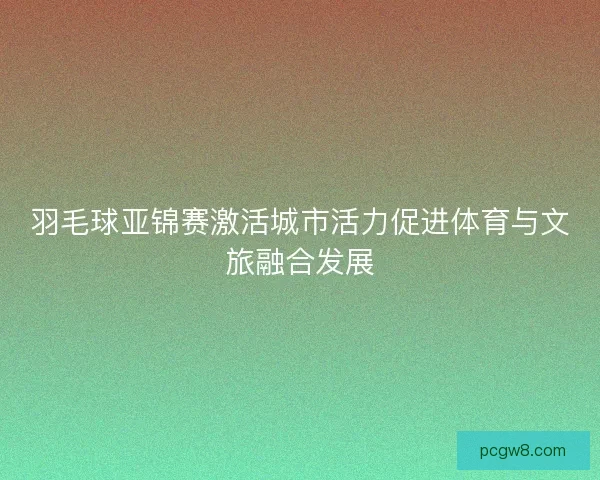 羽毛球亚锦赛激活城市活力促进体育与文旅融合发展