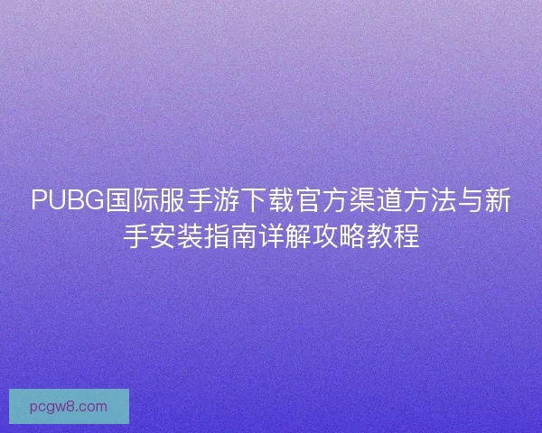 PUBG国际服手游下载官方渠道方法与新手安装指南详解攻略教程