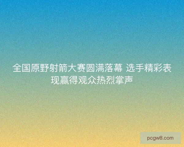 全国原野射箭大赛圆满落幕 选手精彩表现赢得观众热烈掌声