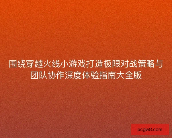 围绕穿越火线小游戏打造极限对战策略与团队协作深度体验指南大全版
