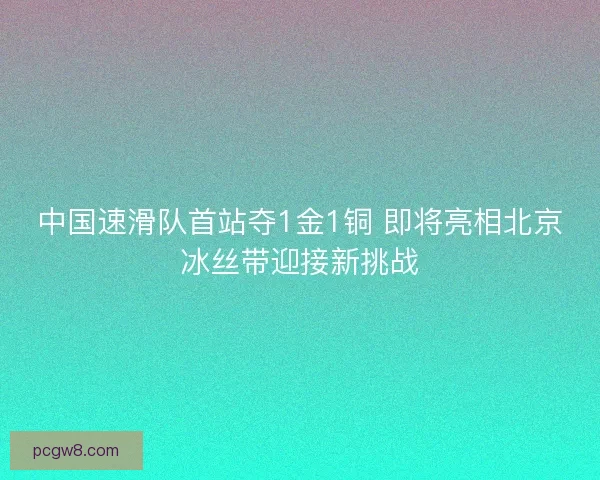 中国速滑队首站夺1金1铜 即将亮相北京冰丝带迎接新挑战
