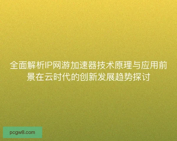 全面解析IP网游加速器技术原理与应用前景在云时代的创新发展趋势探讨