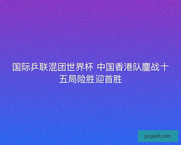 国际乒联混团世界杯 中国香港队鏖战十五局险胜迎首胜