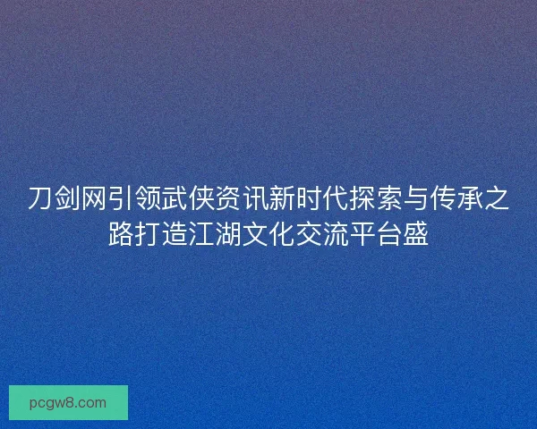 刀剑网引领武侠资讯新时代探索与传承之路打造江湖文化交流平台盛